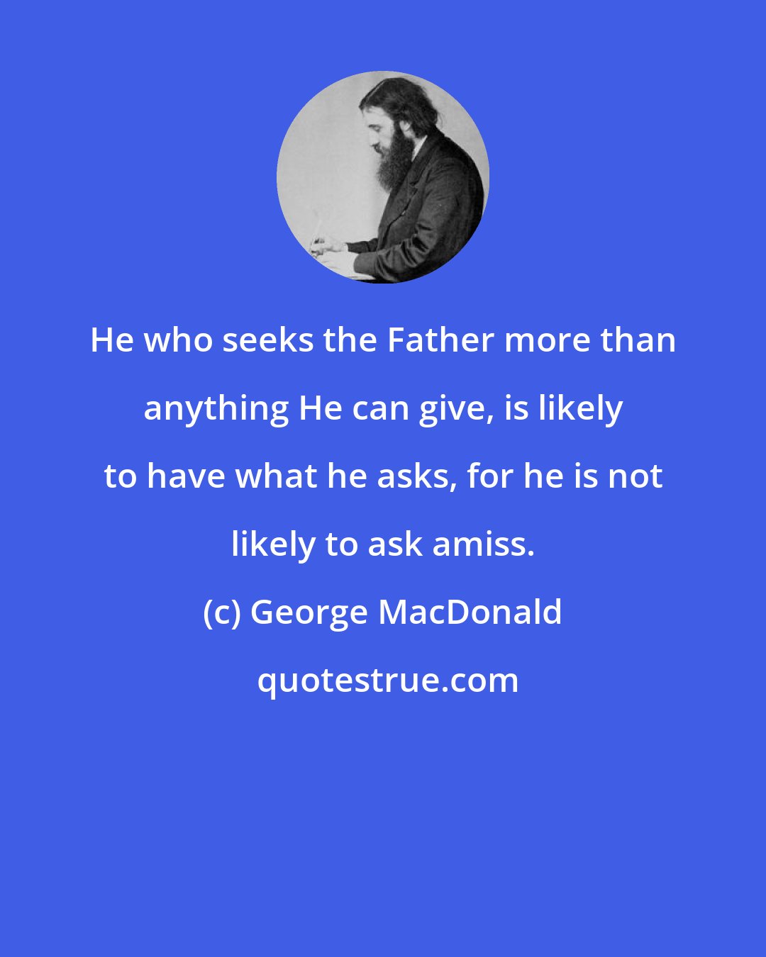 George MacDonald: He who seeks the Father more than anything He can give, is likely to have what he asks, for he is not likely to ask amiss.