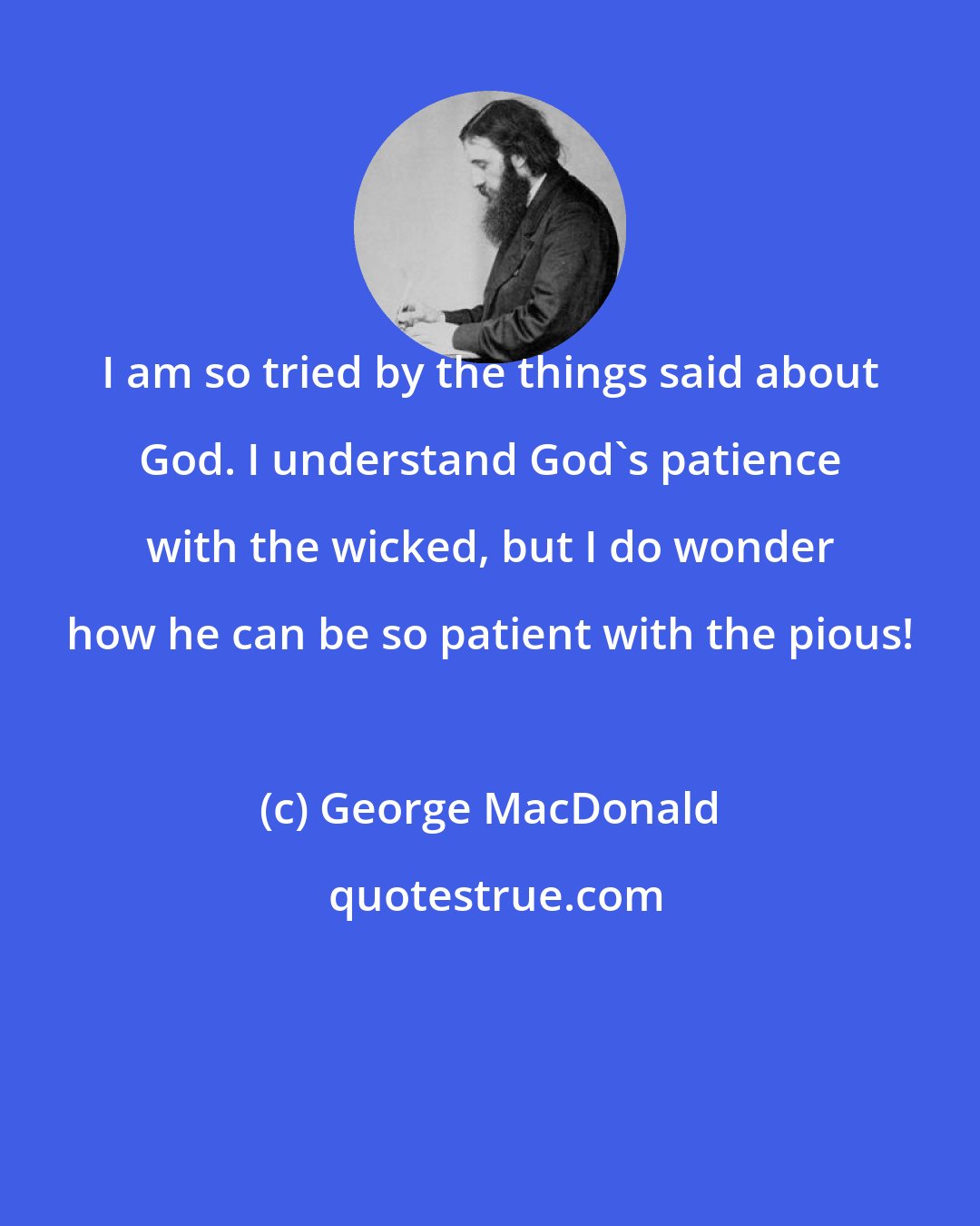 George MacDonald: I am so tried by the things said about God. I understand God's patience with the wicked, but I do wonder how he can be so patient with the pious!