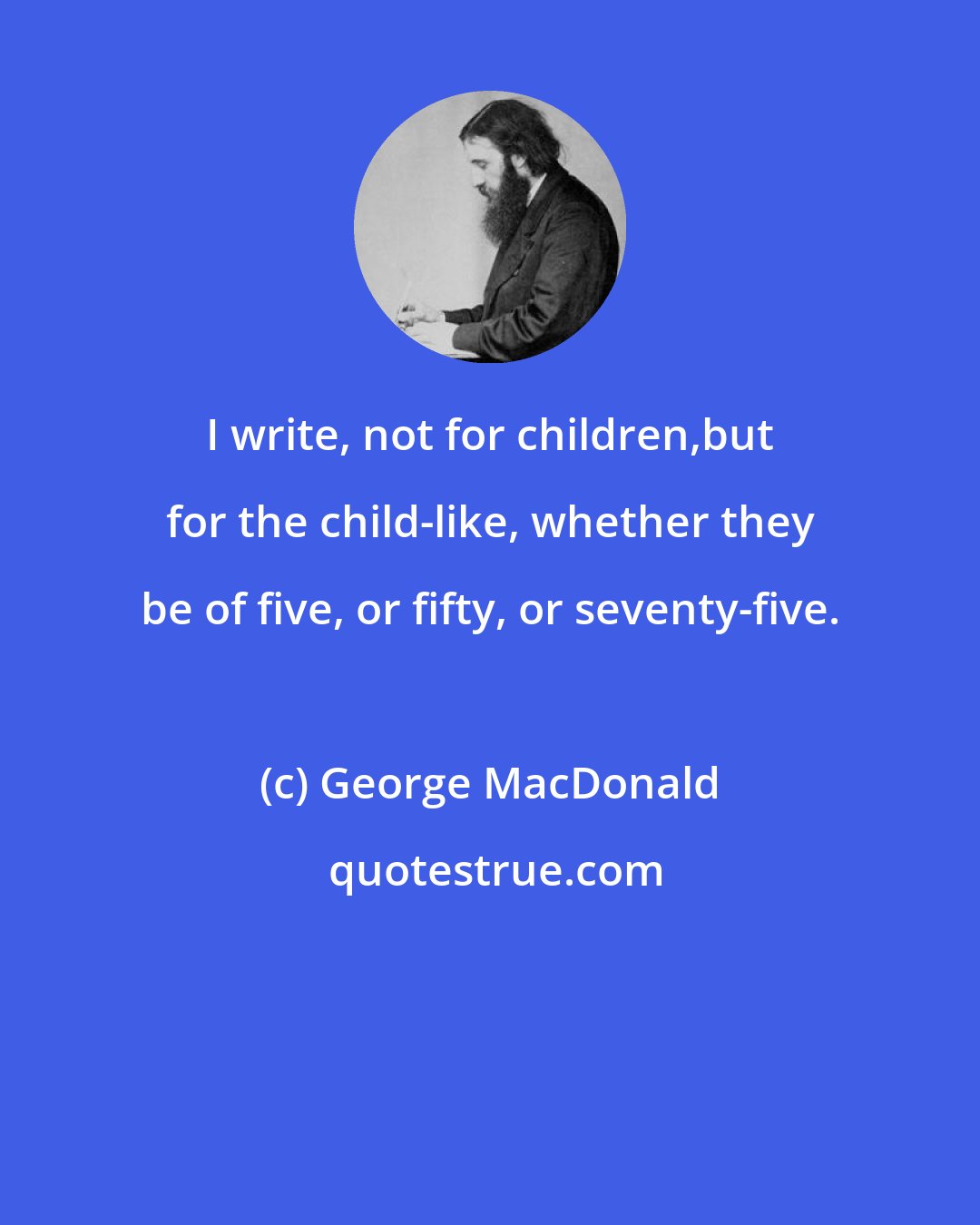 George MacDonald: I write, not for children,but for the child-like, whether they be of five, or fifty, or seventy-five.