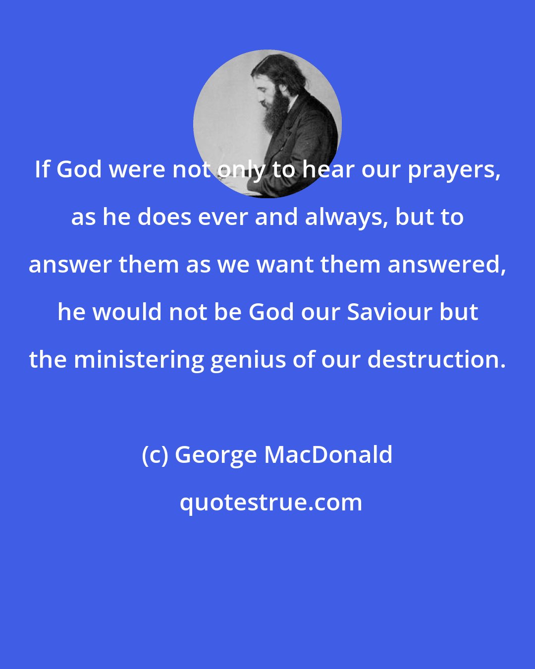 George MacDonald: If God were not only to hear our prayers, as he does ever and always, but to answer them as we want them answered, he would not be God our Saviour but the ministering genius of our destruction.