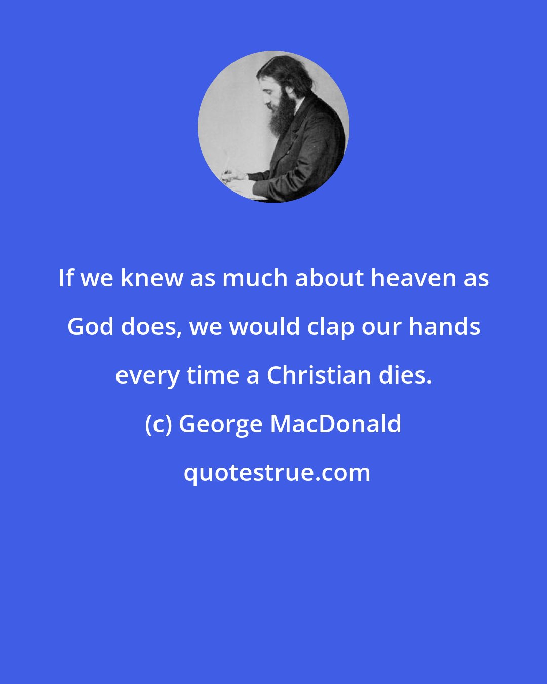 George MacDonald: If we knew as much about heaven as God does, we would clap our hands every time a Christian dies.