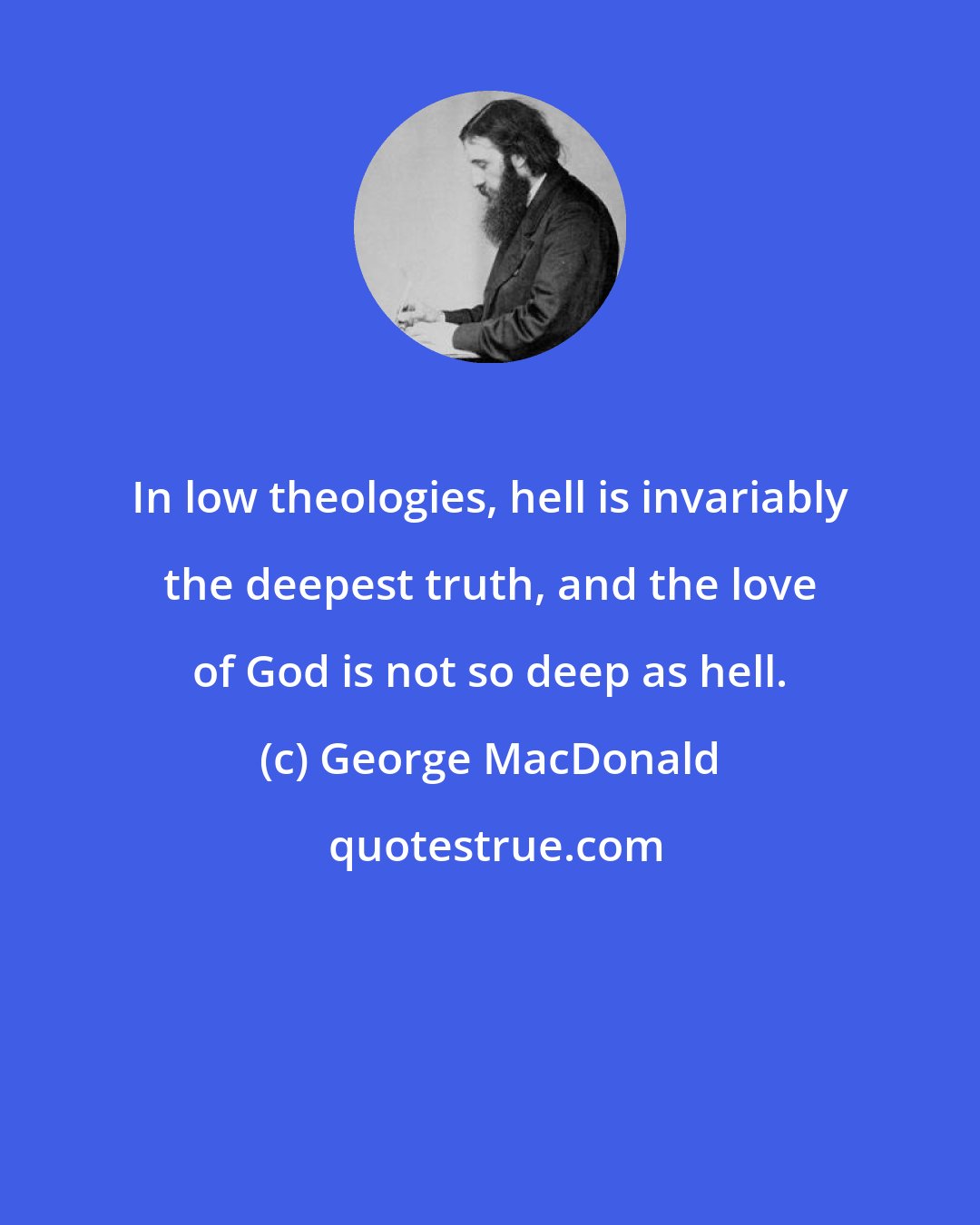 George MacDonald: In low theologies, hell is invariably the deepest truth, and the love of God is not so deep as hell.