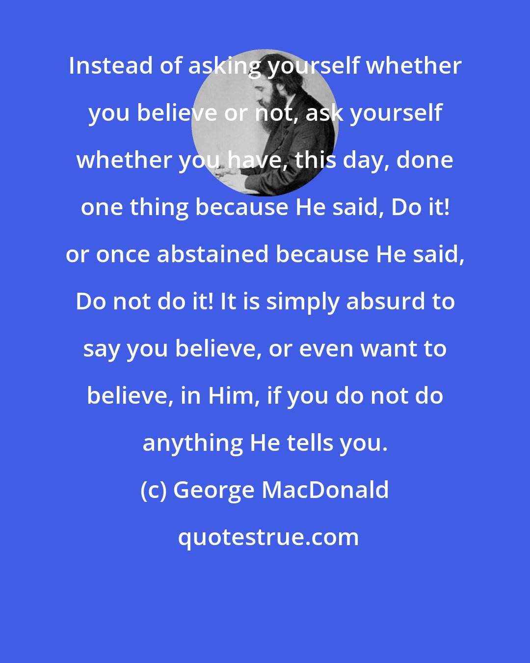 George MacDonald: Instead of asking yourself whether you believe or not, ask yourself whether you have, this day, done one thing because He said, Do it! or once abstained because He said, Do not do it! It is simply absurd to say you believe, or even want to believe, in Him, if you do not do anything He tells you.