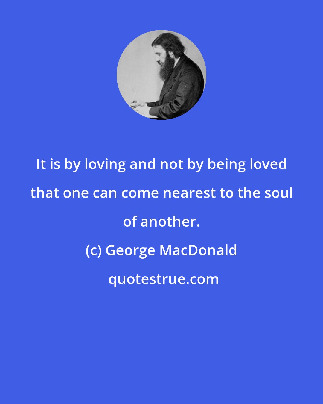 George MacDonald: It is by loving and not by being loved that one can come nearest to the soul of another.