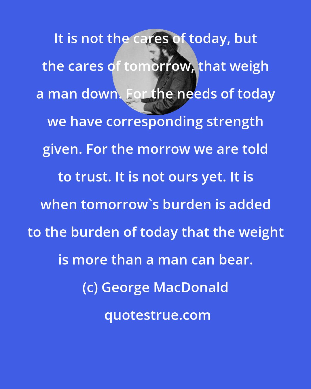 George MacDonald: It is not the cares of today, but the cares of tomorrow, that weigh a man down. For the needs of today we have corresponding strength given. For the morrow we are told to trust. It is not ours yet. It is when tomorrow's burden is added to the burden of today that the weight is more than a man can bear.