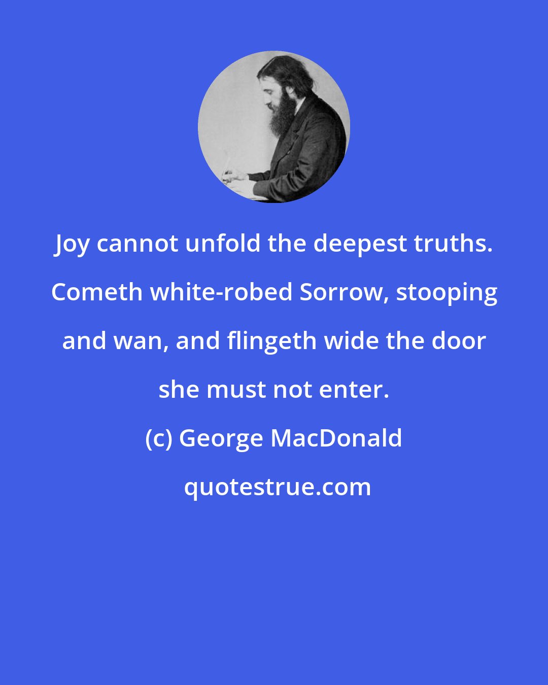 George MacDonald: Joy cannot unfold the deepest truths. Cometh white-robed Sorrow, stooping and wan, and flingeth wide the door she must not enter.