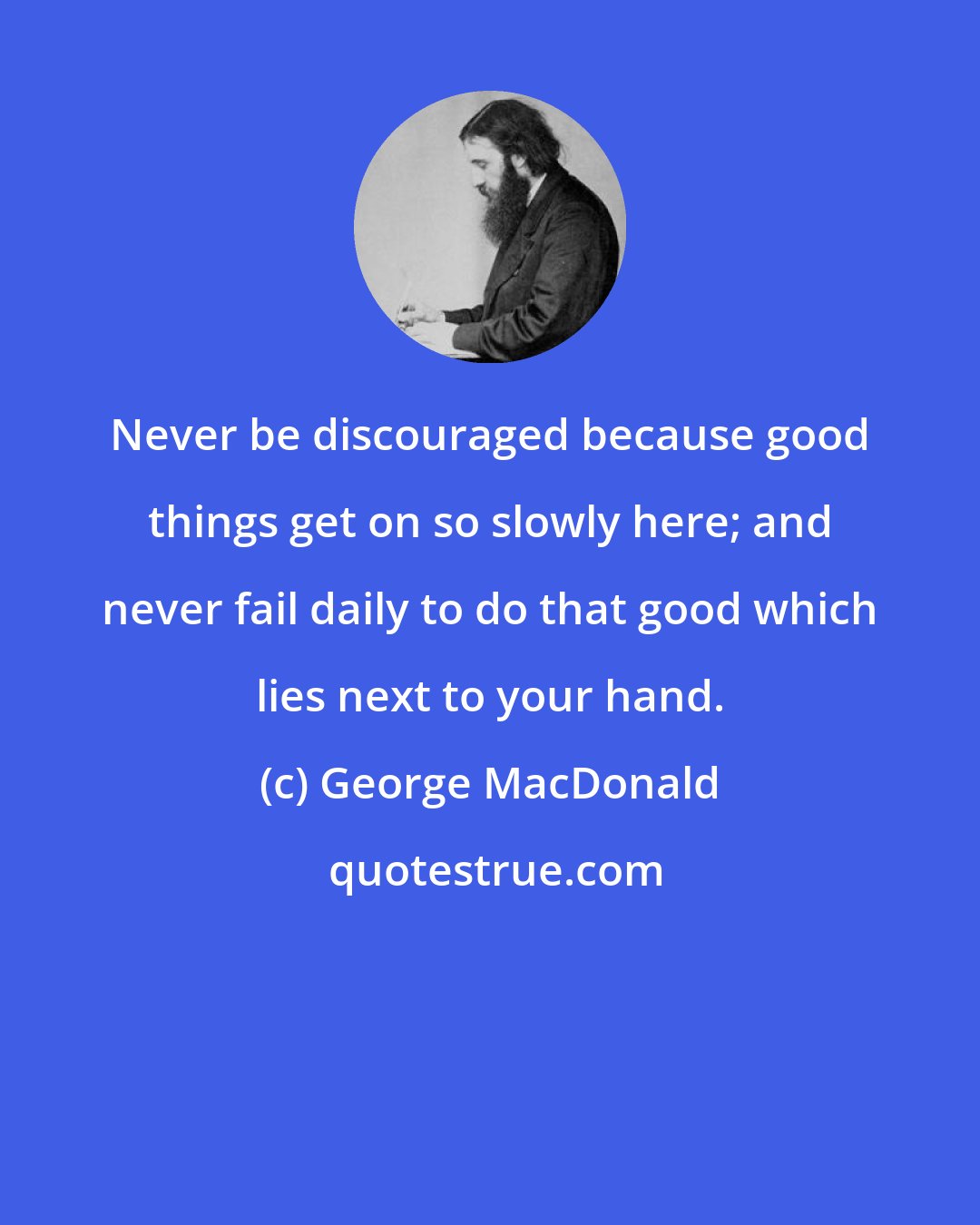 George MacDonald: Never be discouraged because good things get on so slowly here; and never fail daily to do that good which lies next to your hand.