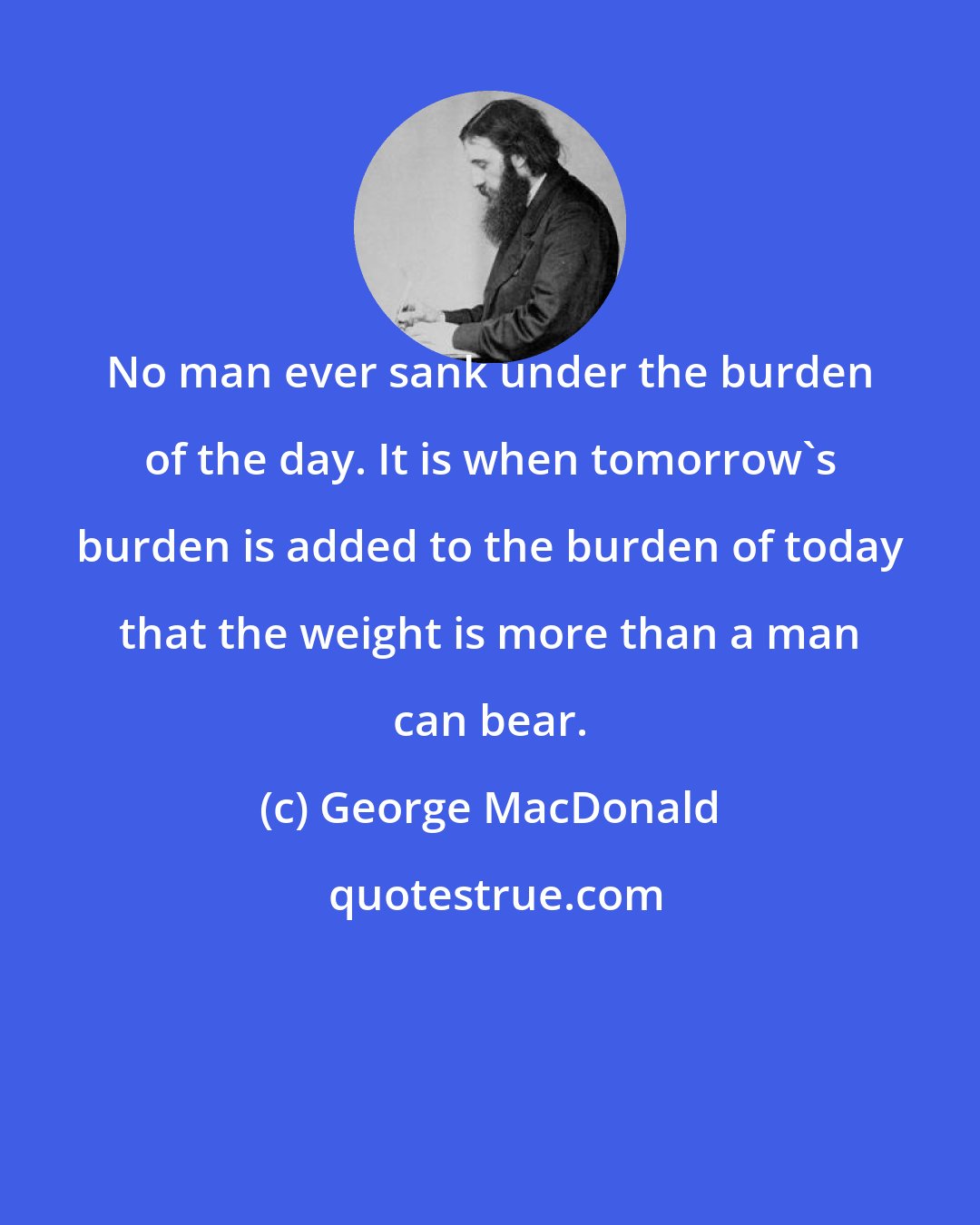 George MacDonald: No man ever sank under the burden of the day. It is when tomorrow's burden is added to the burden of today that the weight is more than a man can bear.