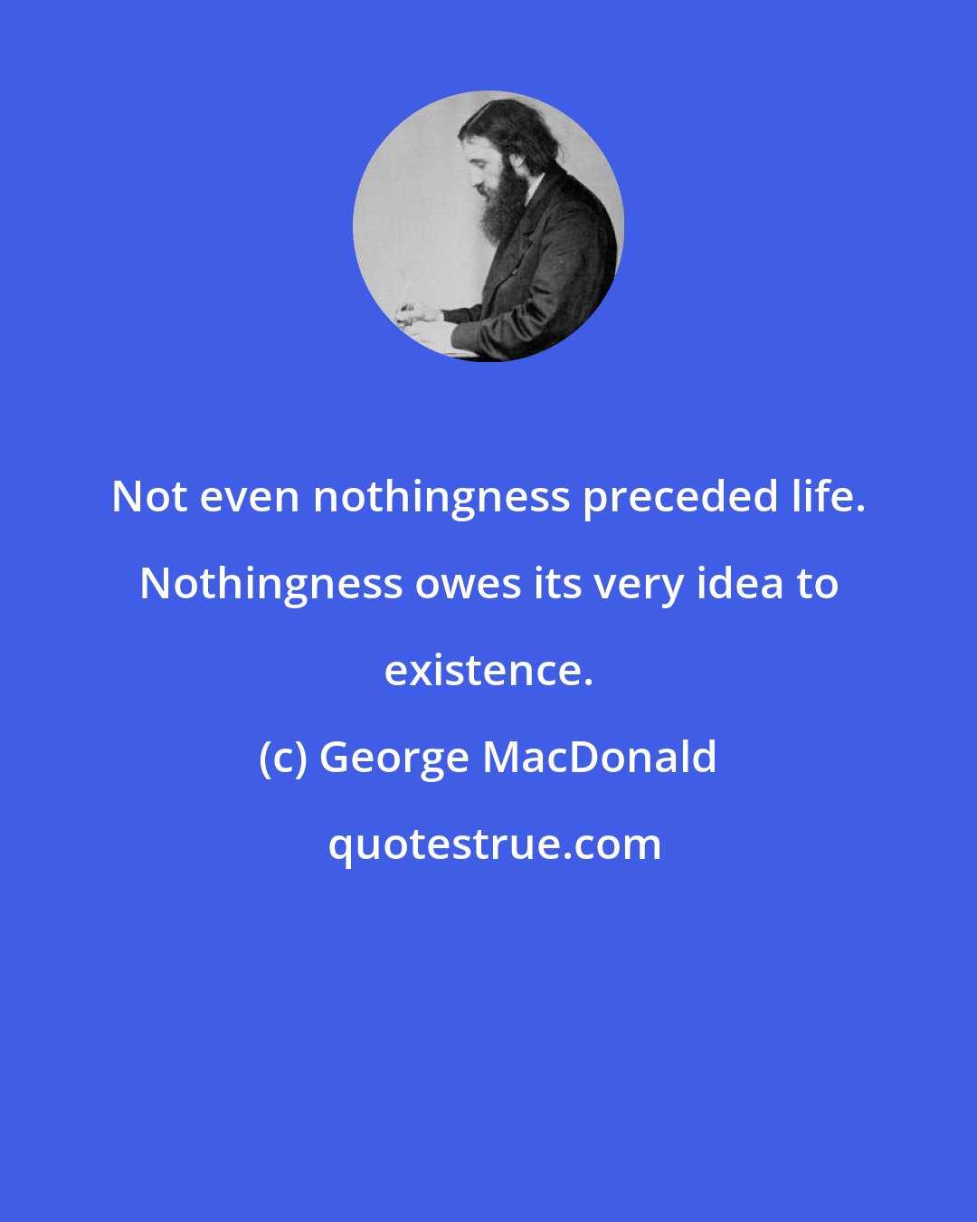 George MacDonald: Not even nothingness preceded life. Nothingness owes its very idea to existence.