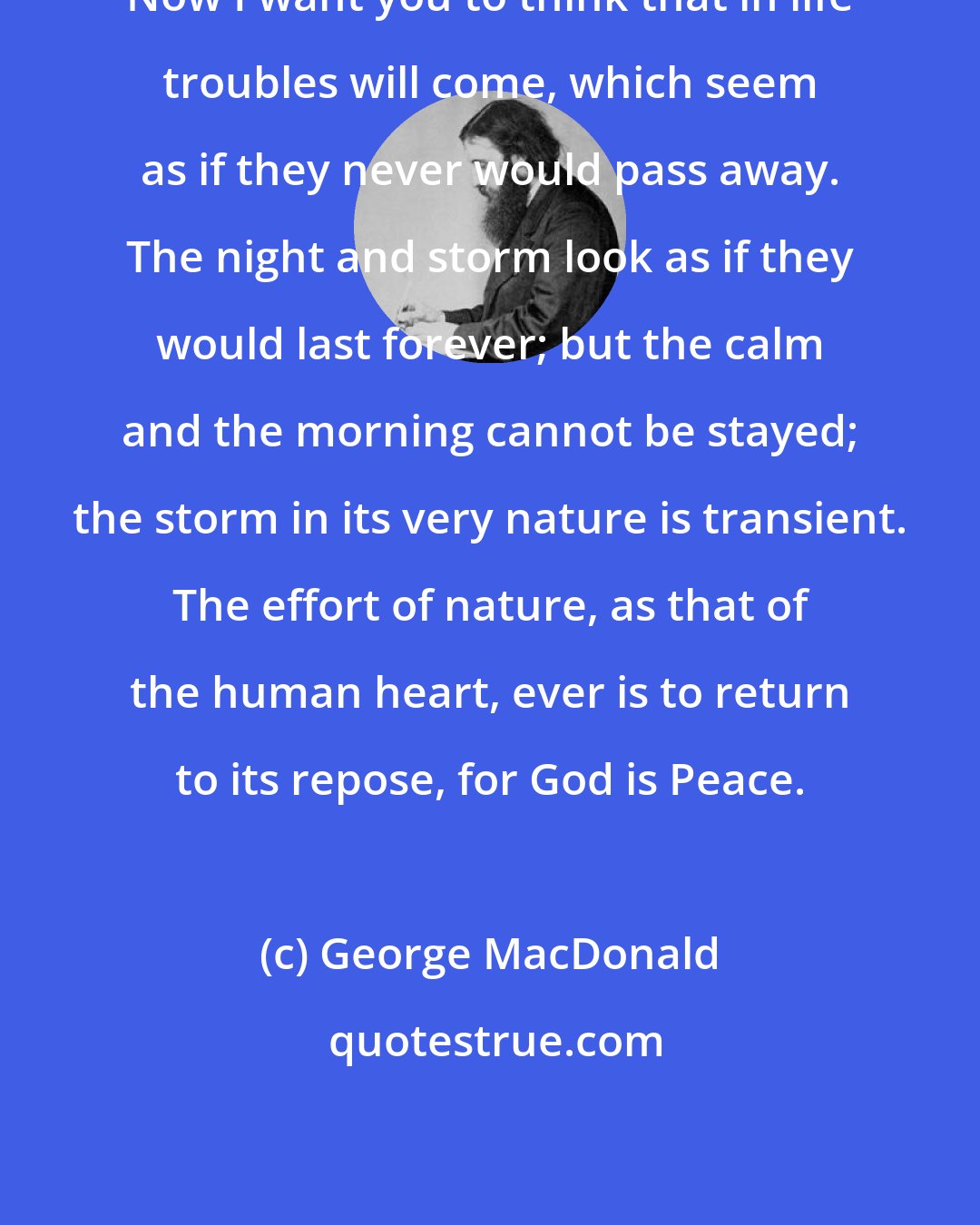 George MacDonald: Now I want you to think that in life troubles will come, which seem as if they never would pass away. The night and storm look as if they would last forever; but the calm and the morning cannot be stayed; the storm in its very nature is transient. The effort of nature, as that of the human heart, ever is to return to its repose, for God is Peace.