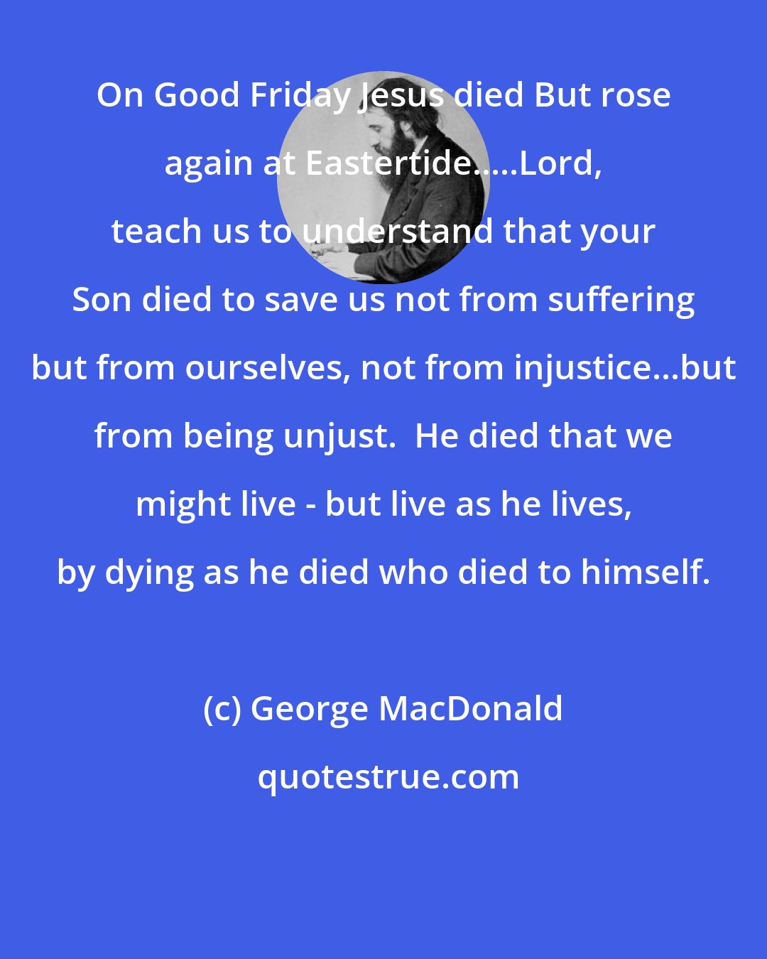 George MacDonald: On Good Friday Jesus died But rose again at Eastertide.....Lord, teach us to understand that your Son died to save us not from suffering but from ourselves, not from injustice...but from being unjust.  He died that we might live - but live as he lives, by dying as he died who died to himself.