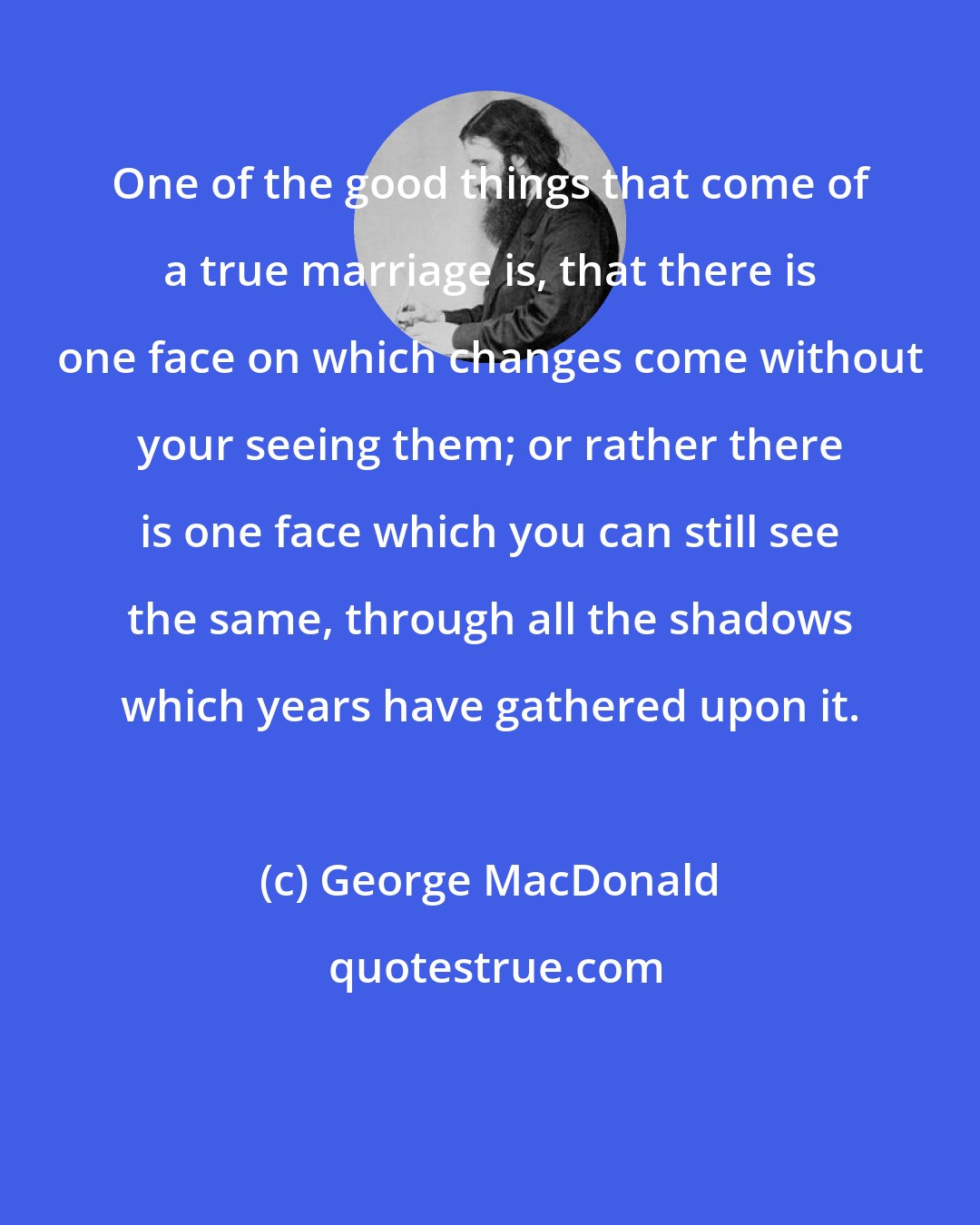 George MacDonald: One of the good things that come of a true marriage is, that there is one face on which changes come without your seeing them; or rather there is one face which you can still see the same, through all the shadows which years have gathered upon it.