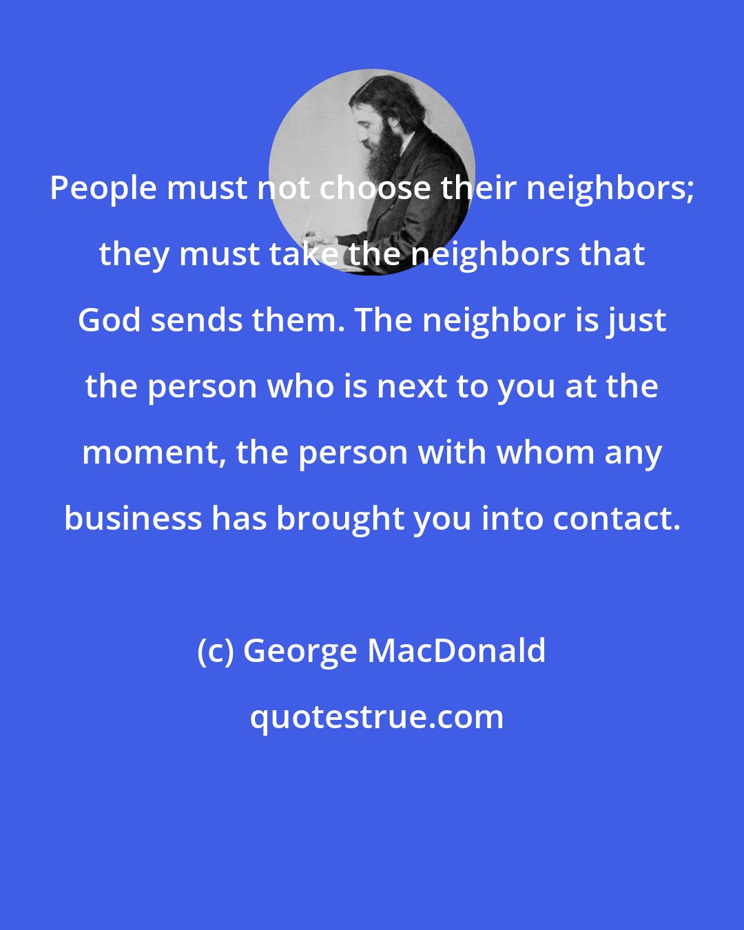 George MacDonald: People must not choose their neighbors; they must take the neighbors that God sends them. The neighbor is just the person who is next to you at the moment, the person with whom any business has brought you into contact.