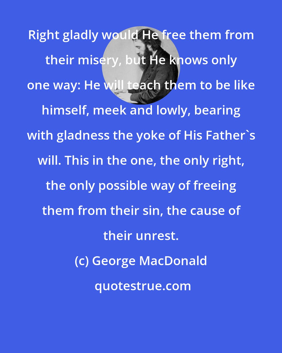 George MacDonald: Right gladly would He free them from their misery, but He knows only one way: He will teach them to be like himself, meek and lowly, bearing with gladness the yoke of His Father's will. This in the one, the only right, the only possible way of freeing them from their sin, the cause of their unrest.