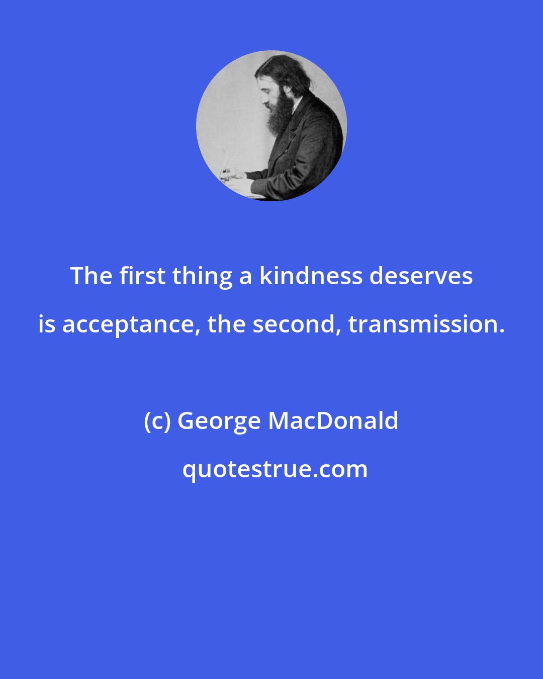 George MacDonald: The first thing a kindness deserves is acceptance, the second, transmission.