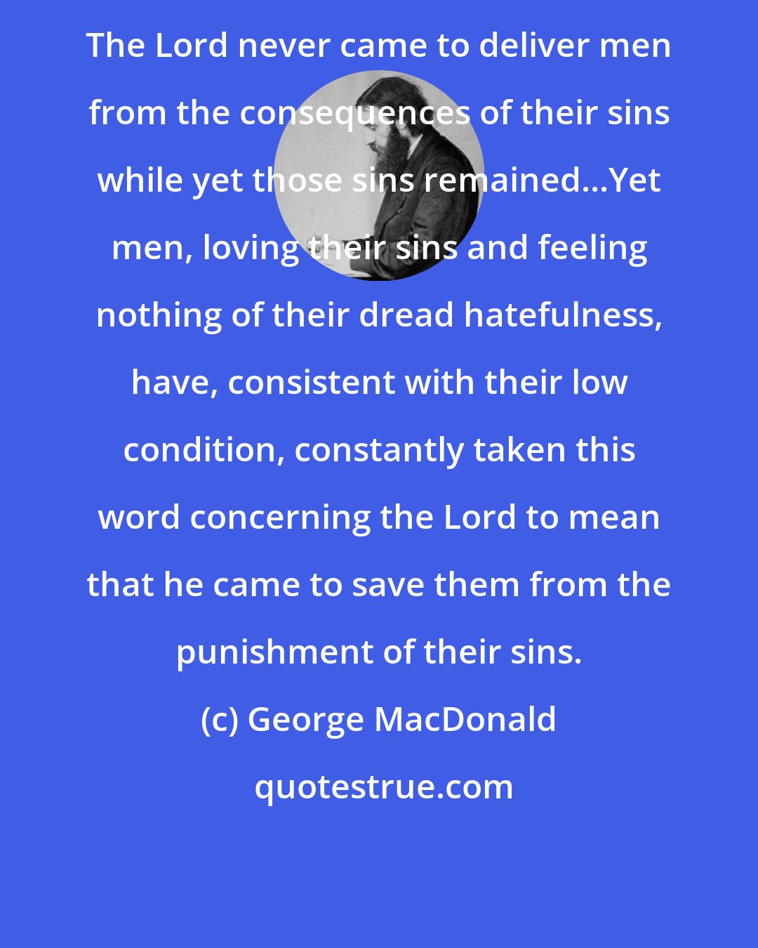 George MacDonald: The Lord never came to deliver men from the consequences of their sins while yet those sins remained...Yet men, loving their sins and feeling nothing of their dread hatefulness, have, consistent with their low condition, constantly taken this word concerning the Lord to mean that he came to save them from the punishment of their sins.