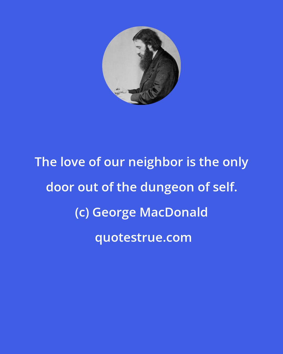 George MacDonald: The love of our neighbor is the only door out of the dungeon of self.