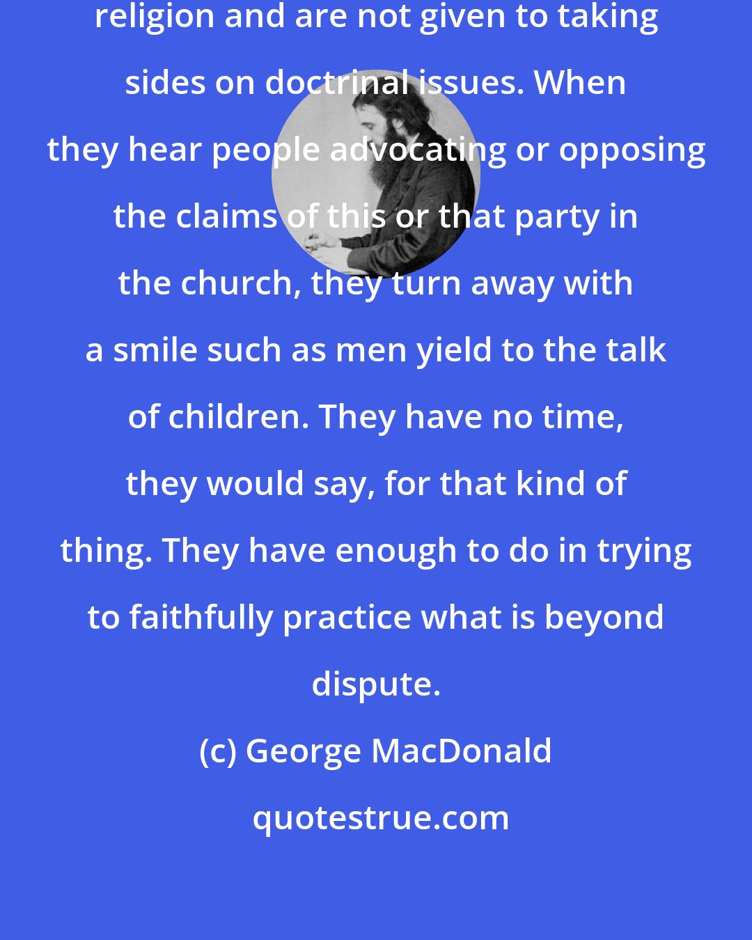 George MacDonald: The truly wise talk little about religion and are not given to taking sides on doctrinal issues. When they hear people advocating or opposing the claims of this or that party in the church, they turn away with a smile such as men yield to the talk of children. They have no time, they would say, for that kind of thing. They have enough to do in trying to faithfully practice what is beyond dispute.