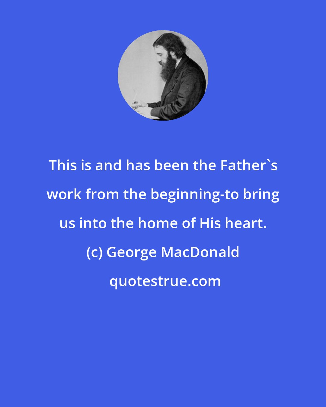 George MacDonald: This is and has been the Father's work from the beginning-to bring us into the home of His heart.