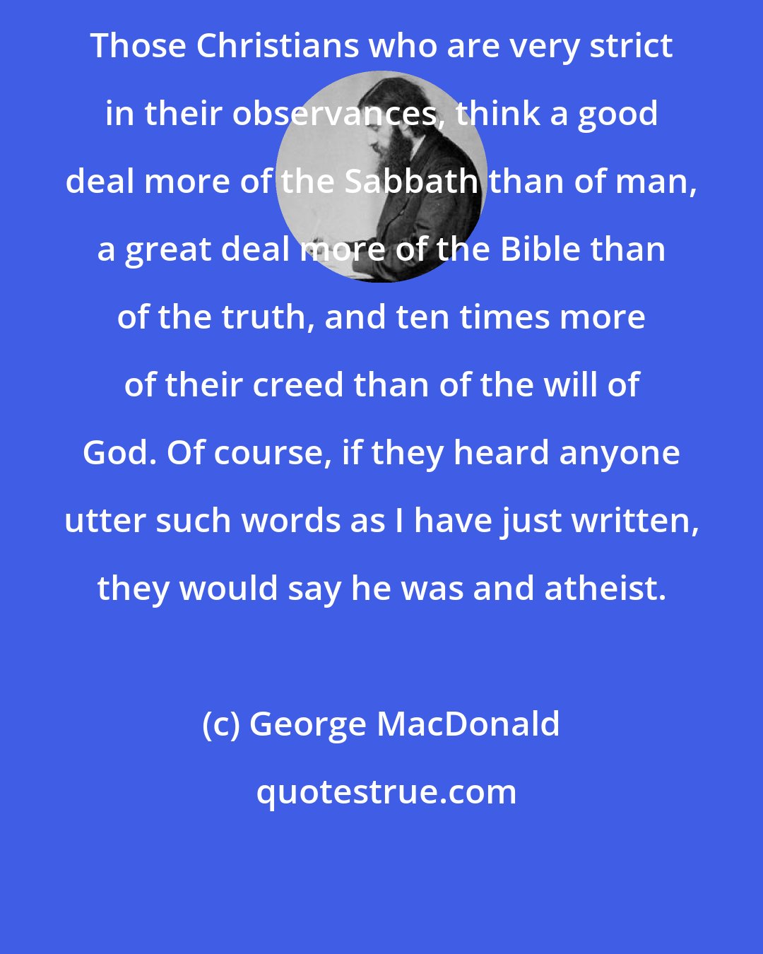 George MacDonald: Those Christians who are very strict in their observances, think a good deal more of the Sabbath than of man, a great deal more of the Bible than of the truth, and ten times more of their creed than of the will of God. Of course, if they heard anyone utter such words as I have just written, they would say he was and atheist.