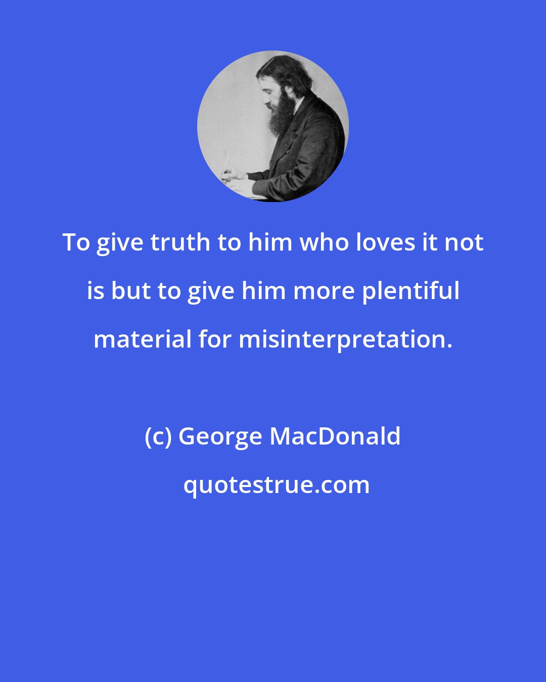 George MacDonald: To give truth to him who loves it not is but to give him more plentiful material for misinterpretation.