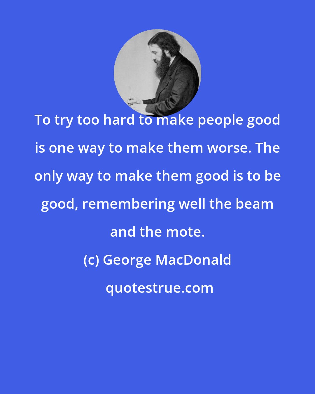 George MacDonald: To try too hard to make people good is one way to make them worse. The only way to make them good is to be good, remembering well the beam and the mote.