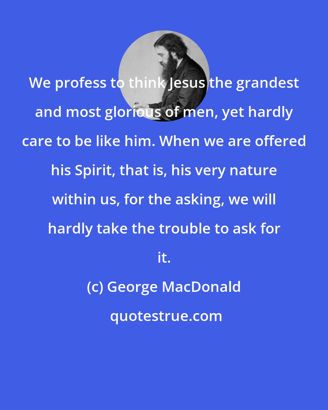 George MacDonald: We profess to think Jesus the grandest and most glorious of men, yet hardly care to be like him. When we are offered his Spirit, that is, his very nature within us, for the asking, we will hardly take the trouble to ask for it.