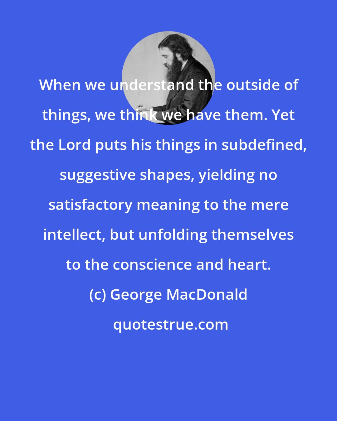 George MacDonald: When we understand the outside of things, we think we have them. Yet the Lord puts his things in subdefined, suggestive shapes, yielding no satisfactory meaning to the mere intellect, but unfolding themselves to the conscience and heart.