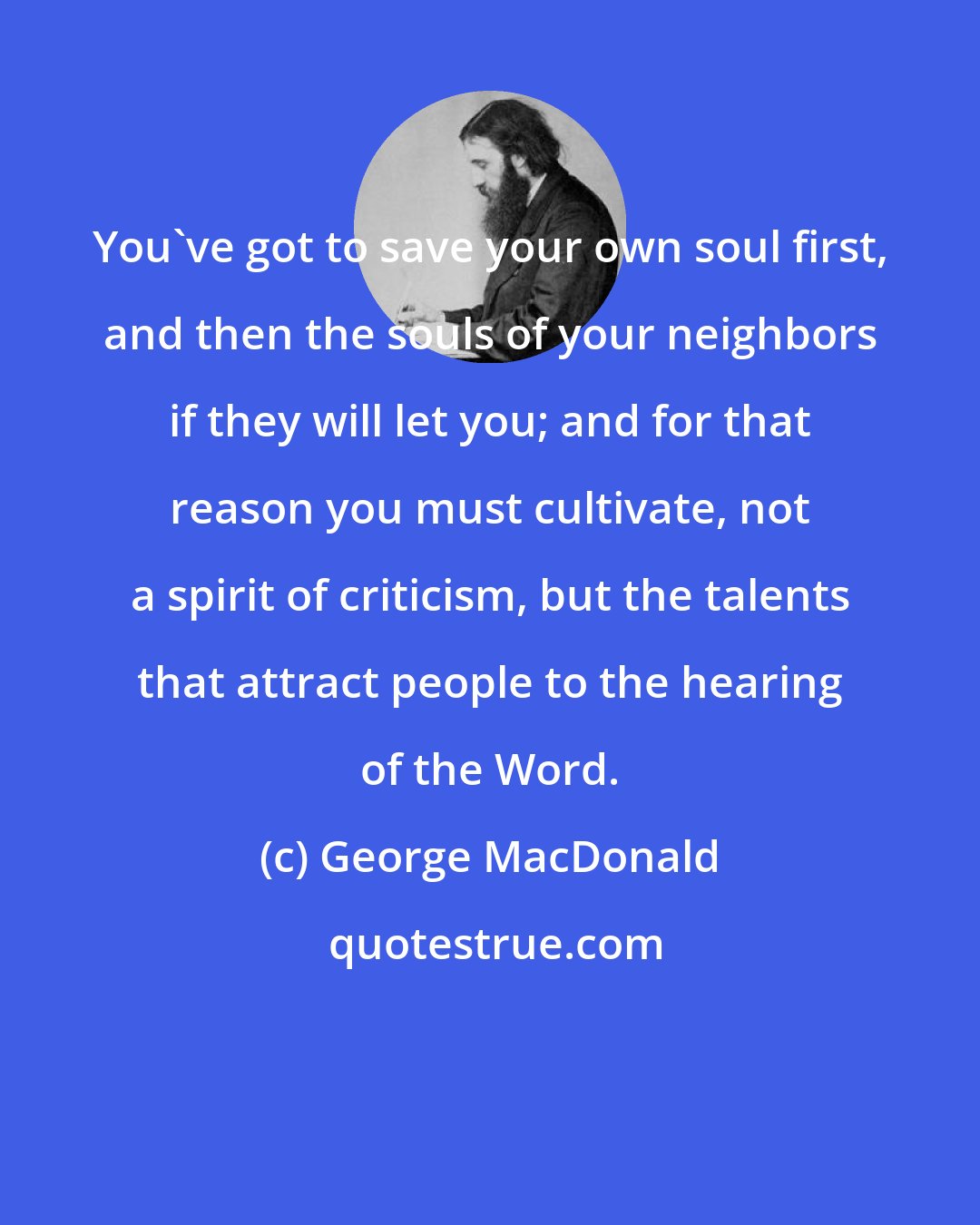 George MacDonald: You've got to save your own soul first, and then the souls of your neighbors if they will let you; and for that reason you must cultivate, not a spirit of criticism, but the talents that attract people to the hearing of the Word.