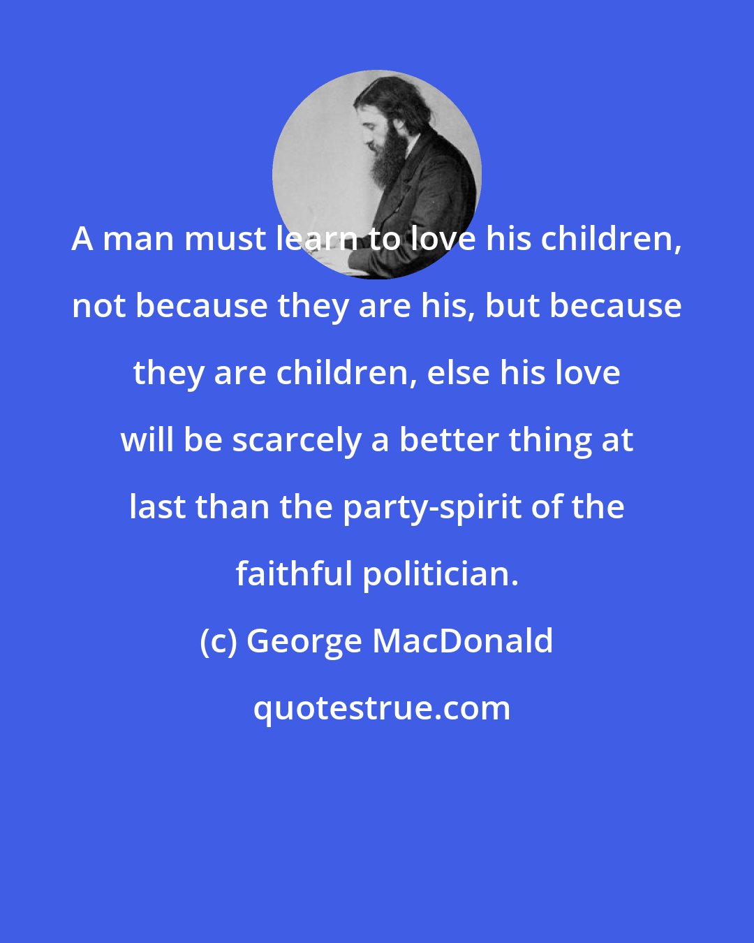 George MacDonald: A man must learn to love his children, not because they are his, but because they are children, else his love will be scarcely a better thing at last than the party-spirit of the faithful politician.