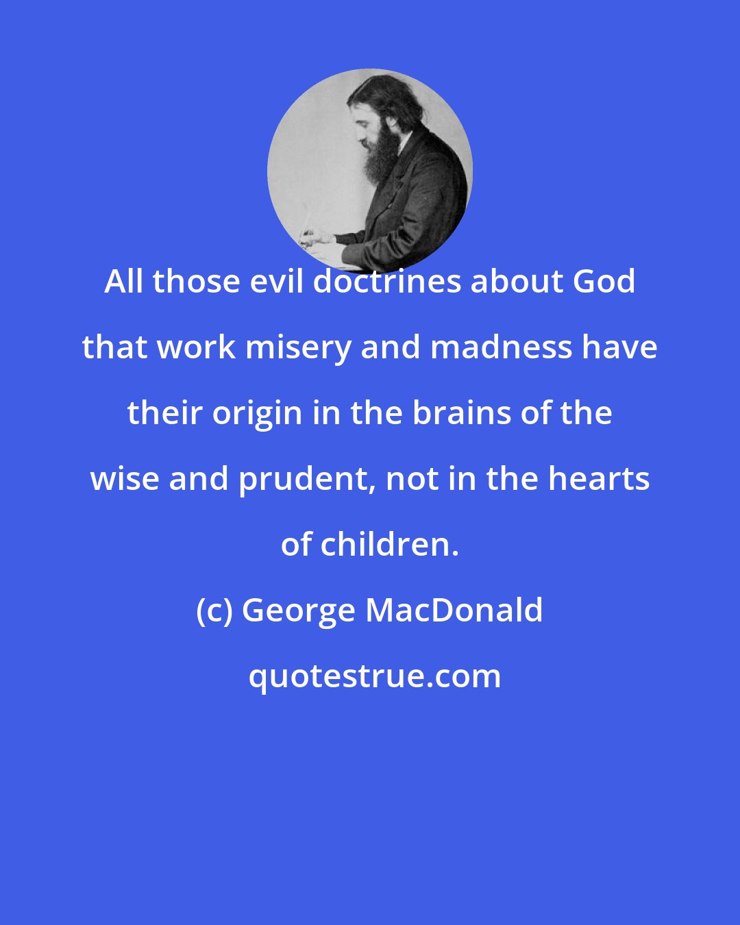 George MacDonald: All those evil doctrines about God that work misery and madness have their origin in the brains of the wise and prudent, not in the hearts of children.