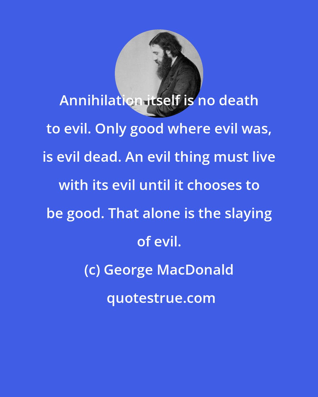 George MacDonald: Annihilation itself is no death to evil. Only good where evil was, is evil dead. An evil thing must live with its evil until it chooses to be good. That alone is the slaying of evil.