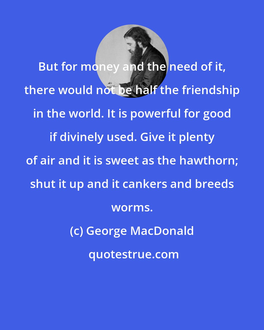 George MacDonald: But for money and the need of it, there would not be half the friendship in the world. It is powerful for good if divinely used. Give it plenty of air and it is sweet as the hawthorn; shut it up and it cankers and breeds worms.