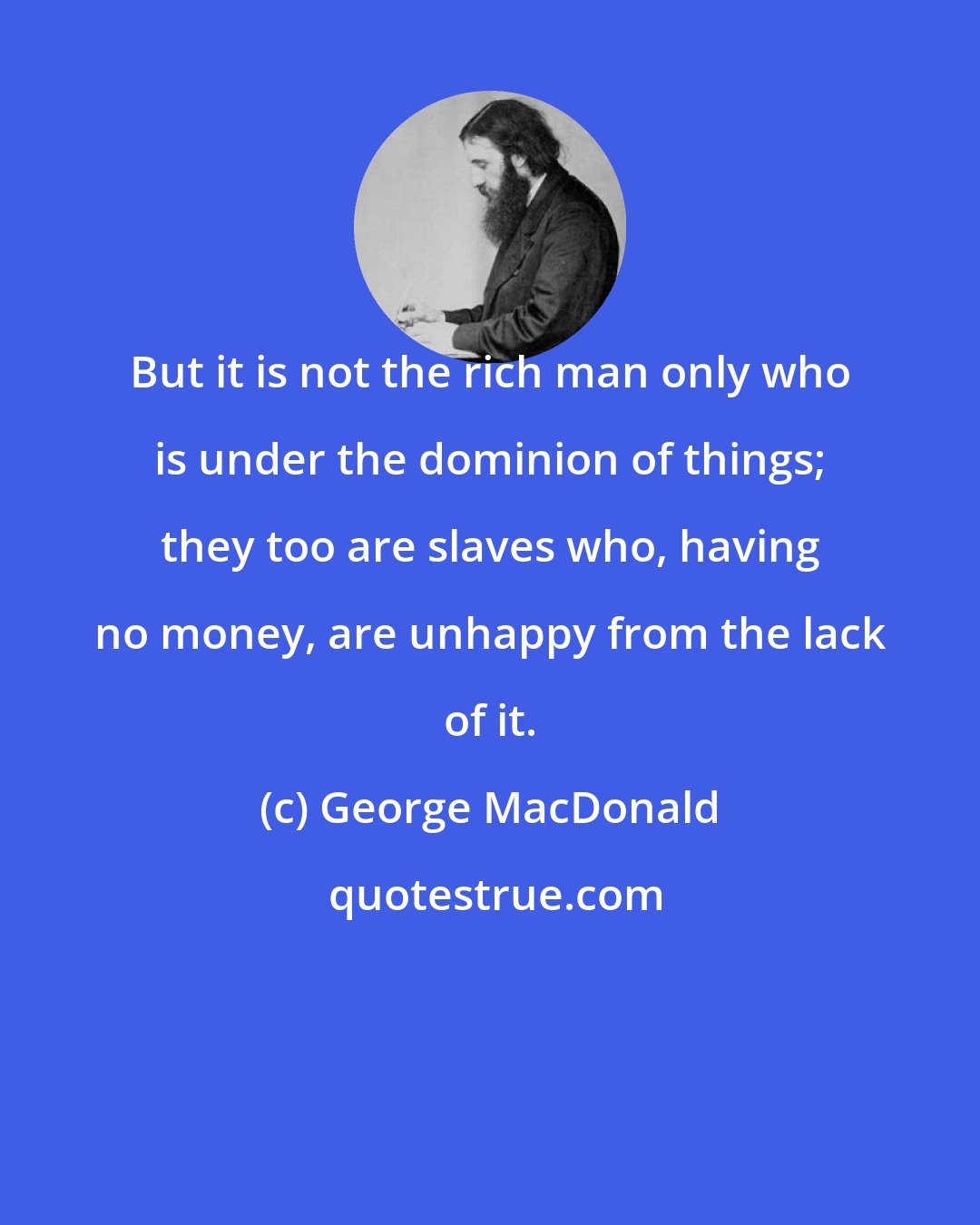 George MacDonald: But it is not the rich man only who is under the dominion of things; they too are slaves who, having no money, are unhappy from the lack of it.