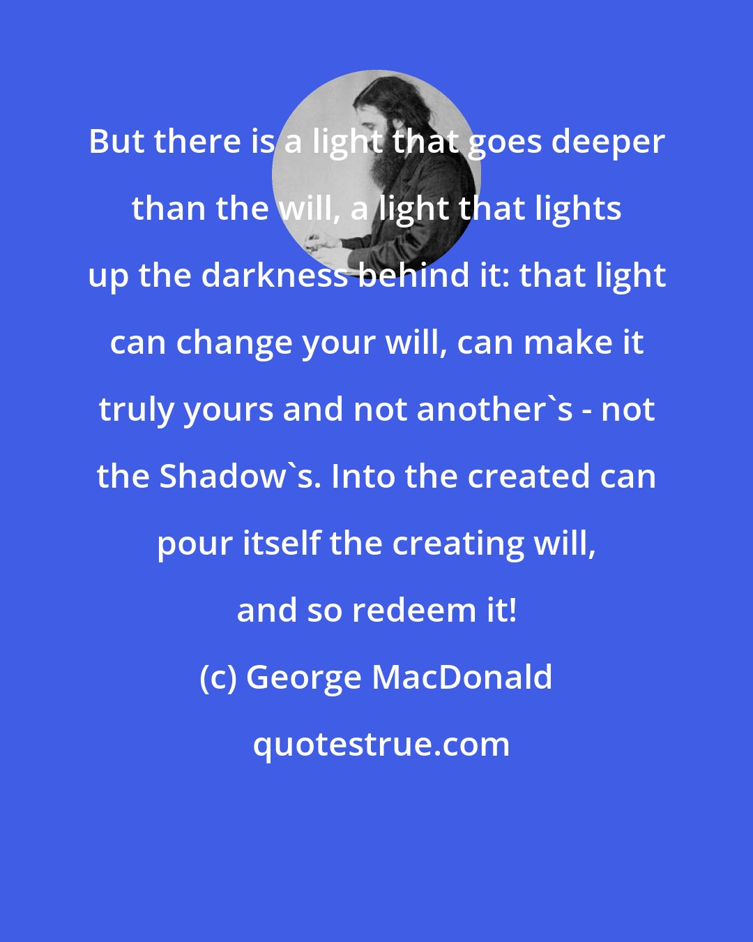 George MacDonald: But there is a light that goes deeper than the will, a light that lights up the darkness behind it: that light can change your will, can make it truly yours and not another's - not the Shadow's. Into the created can pour itself the creating will, and so redeem it!