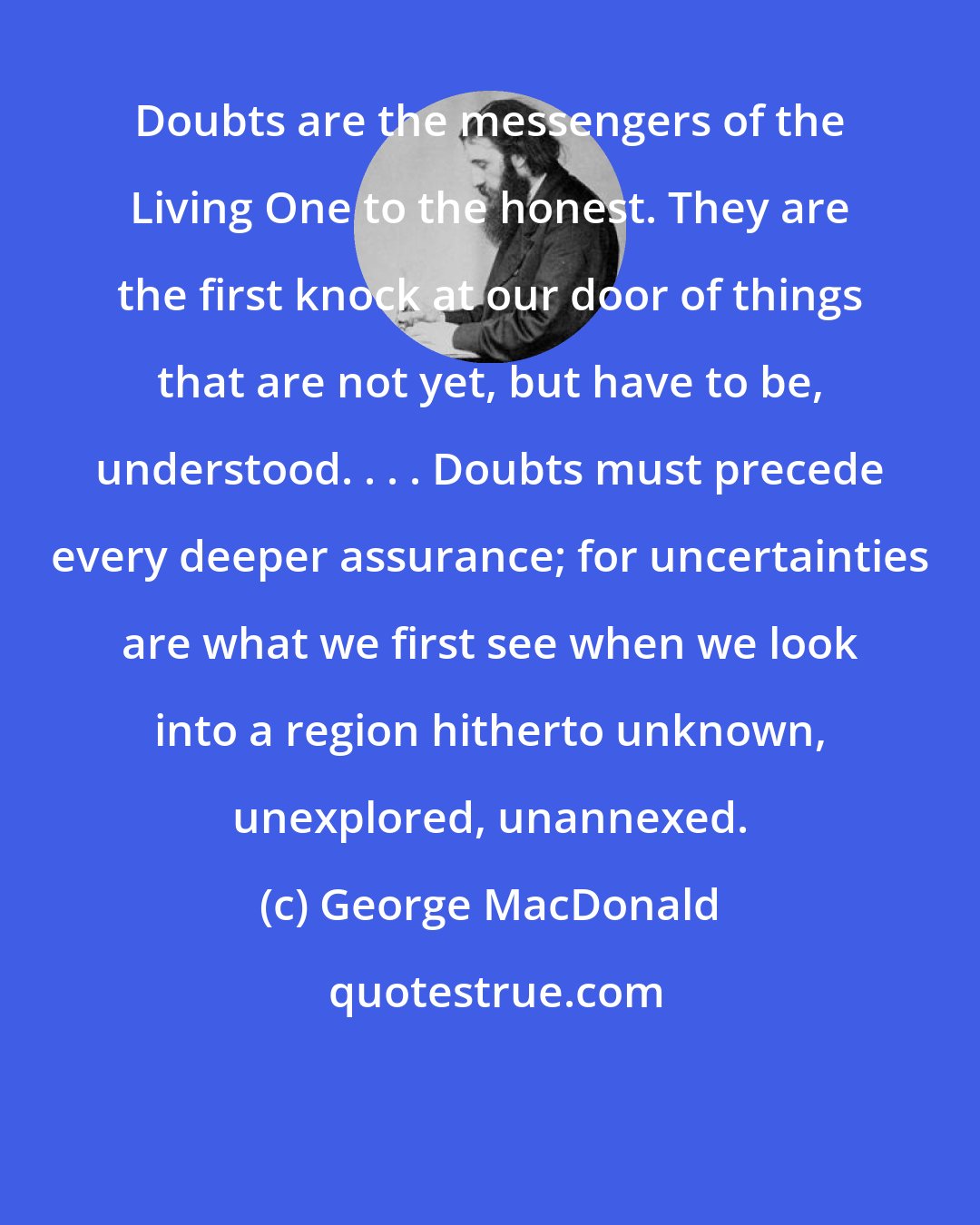 George MacDonald: Doubts are the messengers of the Living One to the honest. They are the first knock at our door of things that are not yet, but have to be, understood. . . . Doubts must precede every deeper assurance; for uncertainties are what we first see when we look into a region hitherto unknown, unexplored, unannexed.