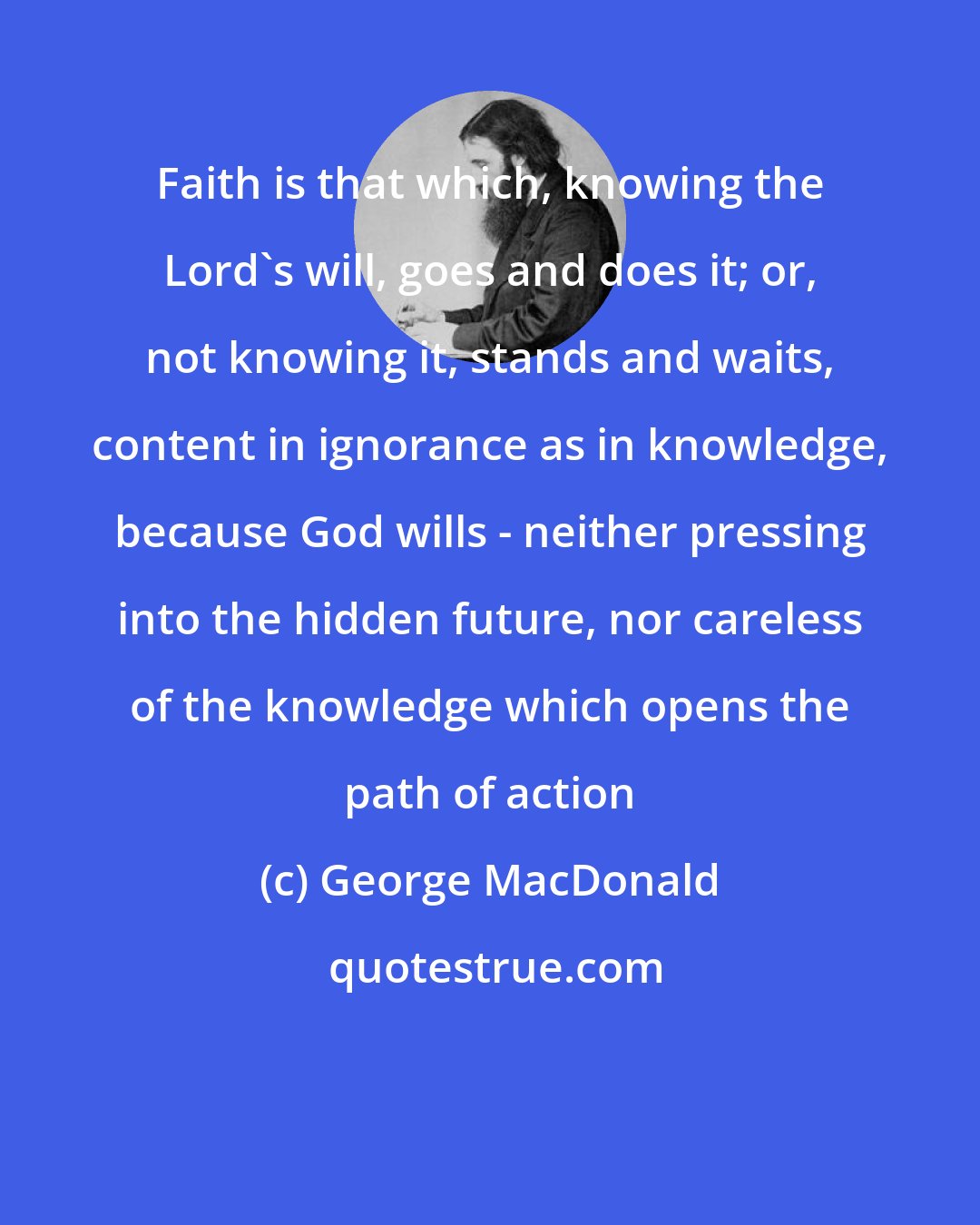 George MacDonald: Faith is that which, knowing the Lord's will, goes and does it; or, not knowing it, stands and waits, content in ignorance as in knowledge, because God wills - neither pressing into the hidden future, nor careless of the knowledge which opens the path of action