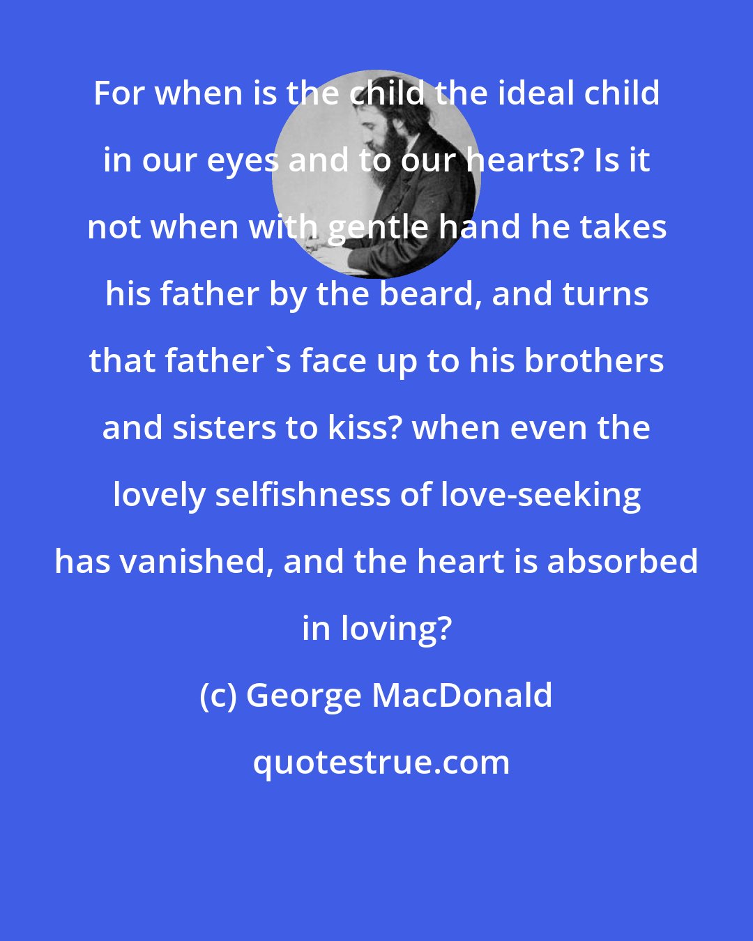 George MacDonald: For when is the child the ideal child in our eyes and to our hearts? Is it not when with gentle hand he takes his father by the beard, and turns that father's face up to his brothers and sisters to kiss? when even the lovely selfishness of love-seeking has vanished, and the heart is absorbed in loving?