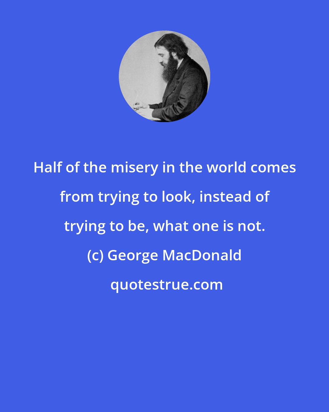 George MacDonald: Half of the misery in the world comes from trying to look, instead of trying to be, what one is not.