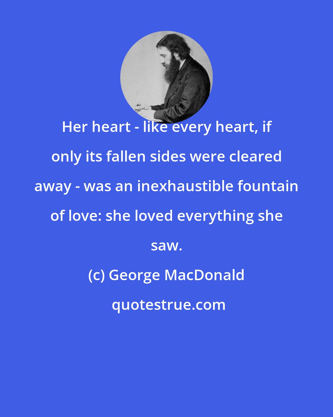 George MacDonald: Her heart - like every heart, if only its fallen sides were cleared away - was an inexhaustible fountain of love: she loved everything she saw.