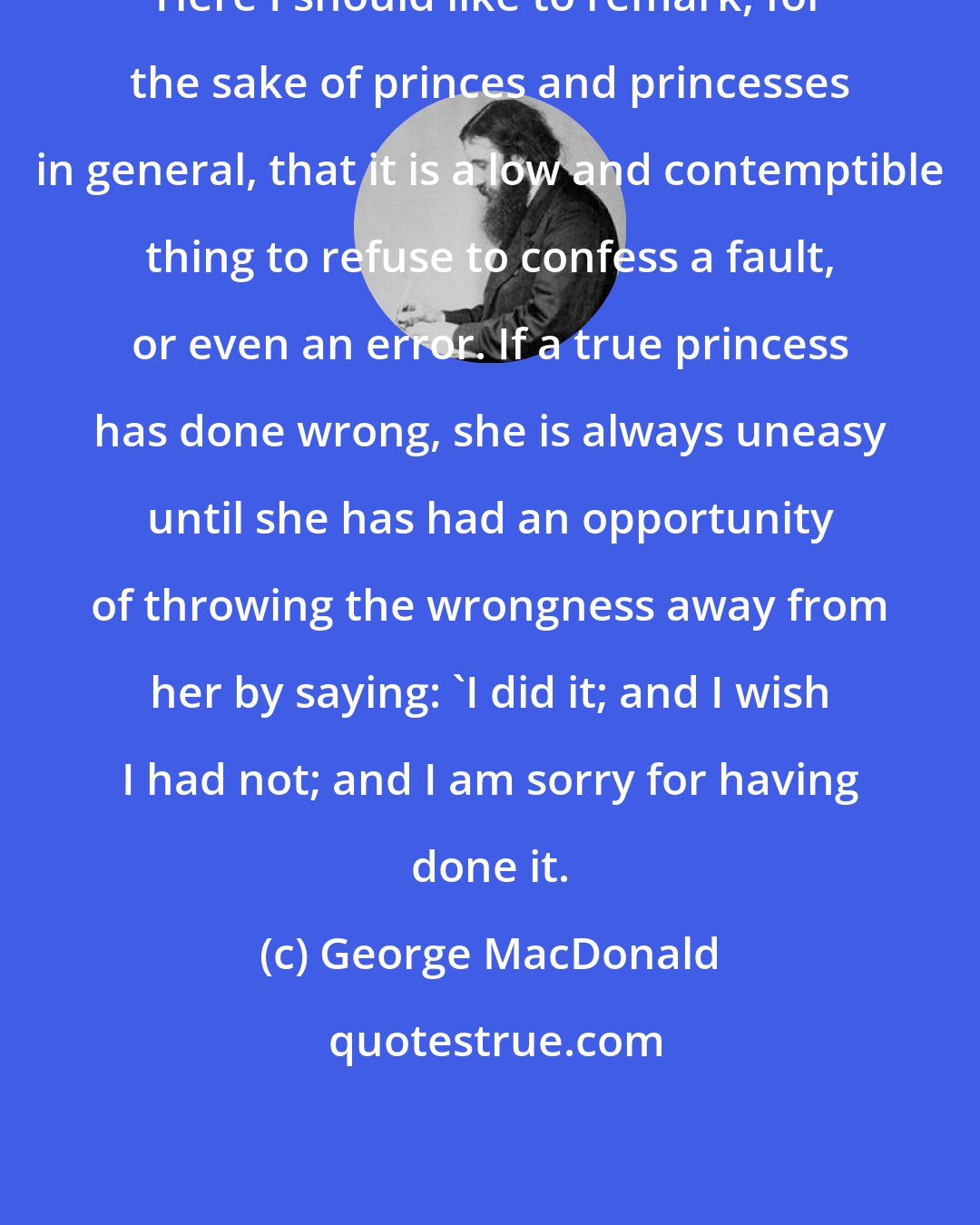 George MacDonald: Here I should like to remark, for the sake of princes and princesses in general, that it is a low and contemptible thing to refuse to confess a fault, or even an error. If a true princess has done wrong, she is always uneasy until she has had an opportunity of throwing the wrongness away from her by saying: 'I did it; and I wish I had not; and I am sorry for having done it.