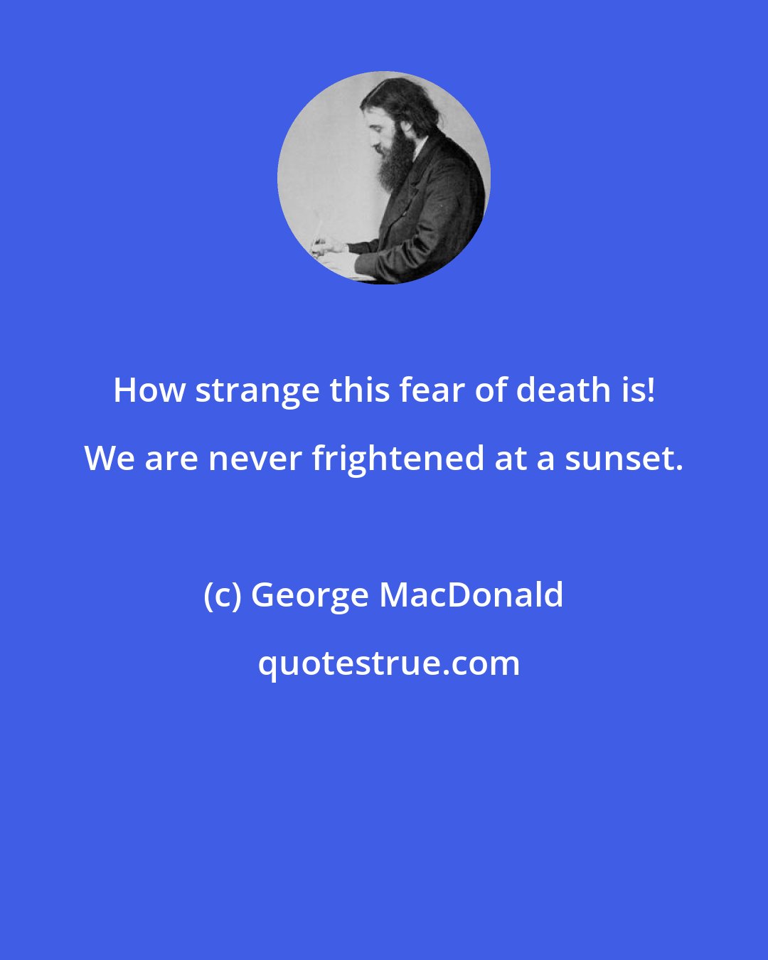 George MacDonald: How strange this fear of death is! We are never frightened at a sunset.