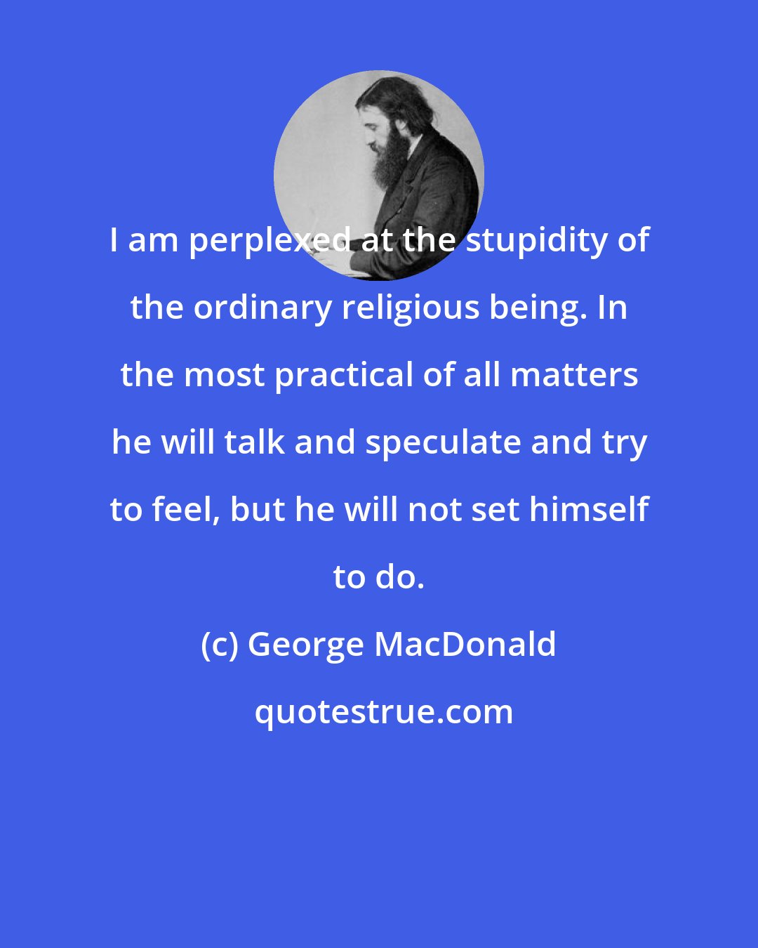 George MacDonald: I am perplexed at the stupidity of the ordinary religious being. In the most practical of all matters he will talk and speculate and try to feel, but he will not set himself to do.