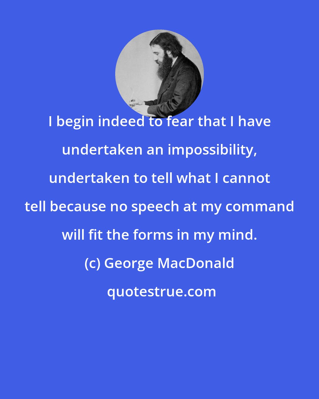 George MacDonald: I begin indeed to fear that I have undertaken an impossibility, undertaken to tell what I cannot tell because no speech at my command will fit the forms in my mind.