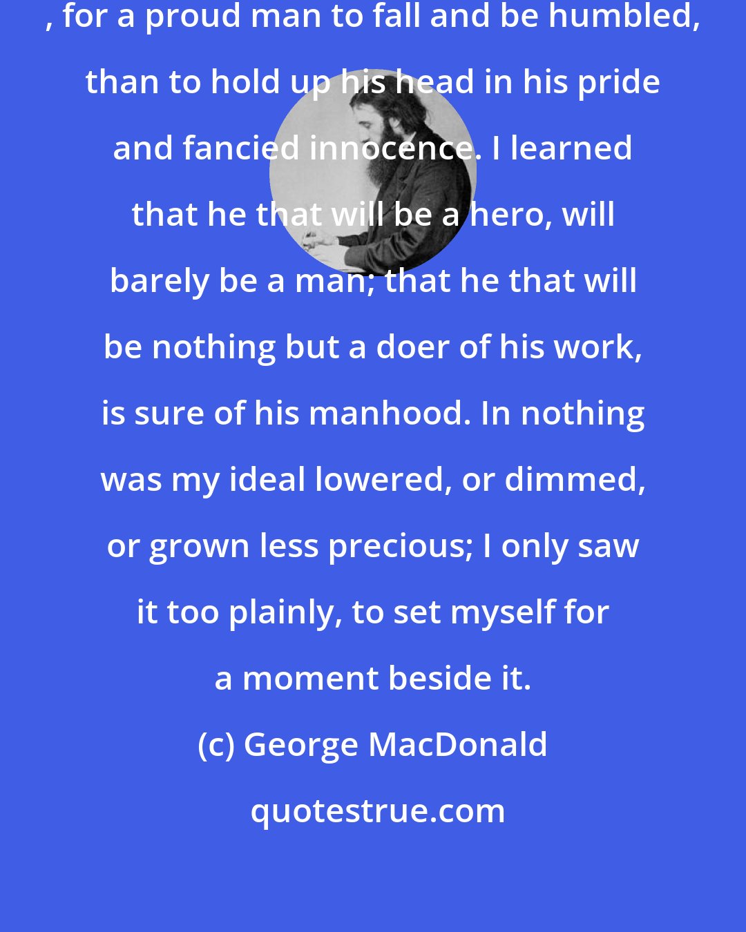 George MacDonald: I learned that it is better, a thousandfold , for a proud man to fall and be humbled, than to hold up his head in his pride and fancied innocence. I learned that he that will be a hero, will barely be a man; that he that will be nothing but a doer of his work, is sure of his manhood. In nothing was my ideal lowered, or dimmed, or grown less precious; I only saw it too plainly, to set myself for a moment beside it.