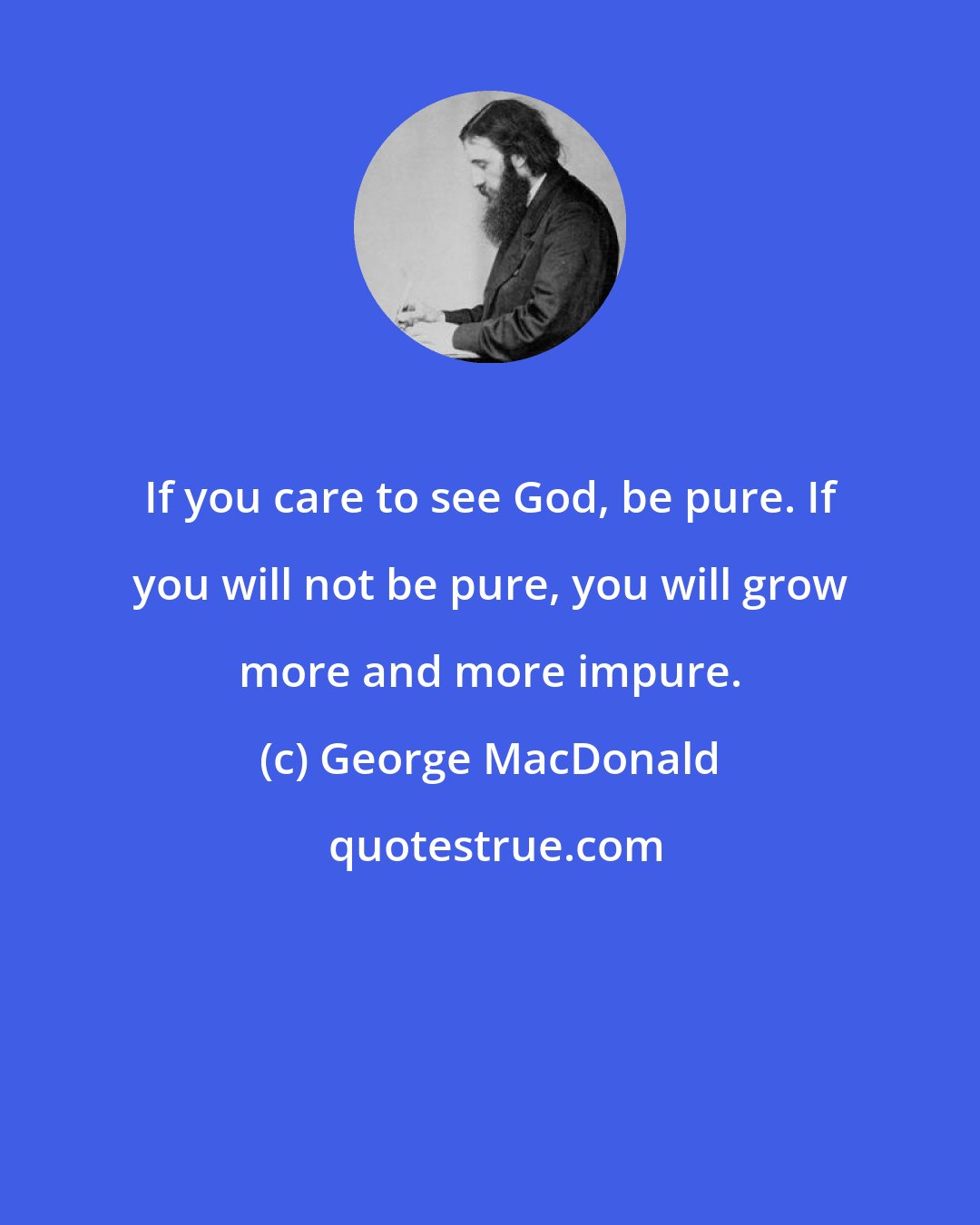 George MacDonald: If you care to see God, be pure. If you will not be pure, you will grow more and more impure.