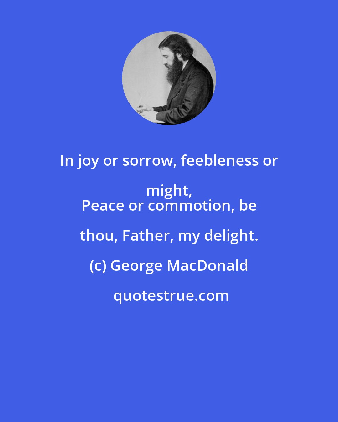 George MacDonald: In joy or sorrow, feebleness or might, 
 Peace or commotion, be thou, Father, my delight.