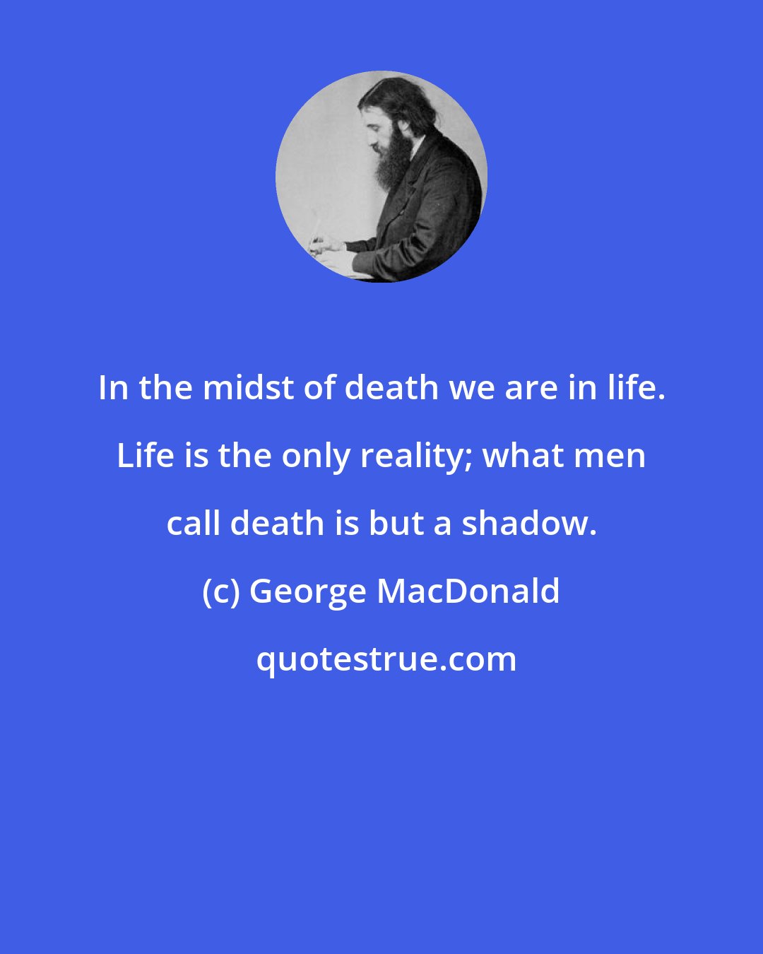 George MacDonald: In the midst of death we are in life. Life is the only reality; what men call death is but a shadow.