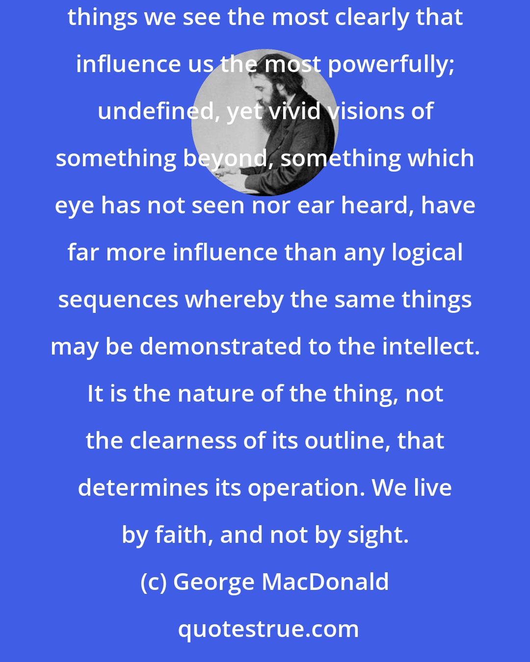 George MacDonald: In very truth, a wise imagination, which is the presence of the spirit of God, is the best guide that man or woman can have; for it is not the things we see the most clearly that influence us the most powerfully; undefined, yet vivid visions of something beyond, something which eye has not seen nor ear heard, have far more influence than any logical sequences whereby the same things may be demonstrated to the intellect. It is the nature of the thing, not the clearness of its outline, that determines its operation. We live by faith, and not by sight.