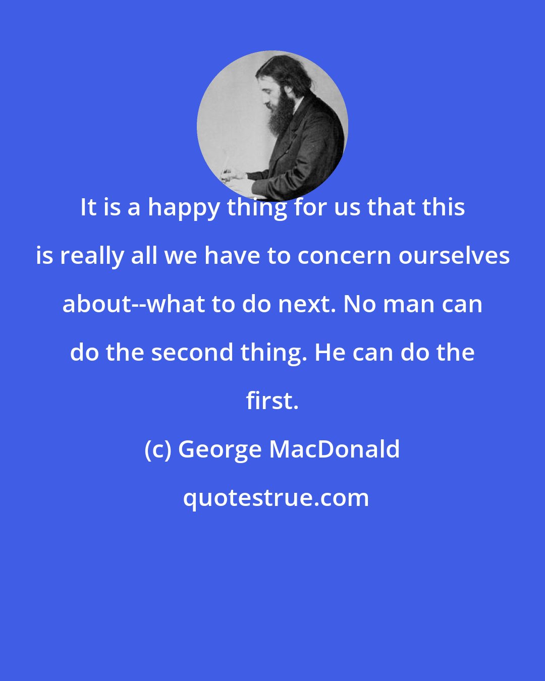 George MacDonald: It is a happy thing for us that this is really all we have to concern ourselves about--what to do next. No man can do the second thing. He can do the first.